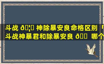 斗战 🦅 神除暴安良命格区别「斗战神暴君和除暴安良 🐠 哪个好」